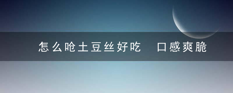 怎么呛土豆丝好吃 口感爽脆炝土豆丝家常做法秘诀